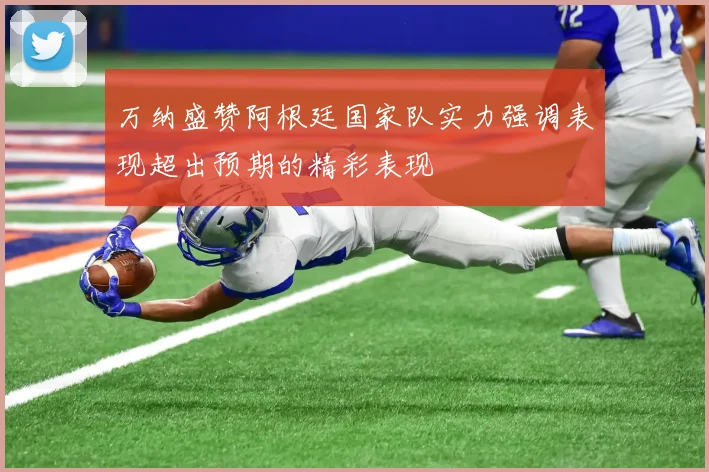 万纳盛赞阿根廷国家队实力强调表现超出预期的精彩表现