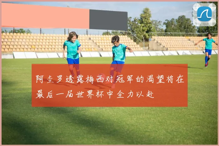 阿圭罗透露梅西对冠军的渴望将在最后一届世界杯中全力以赴