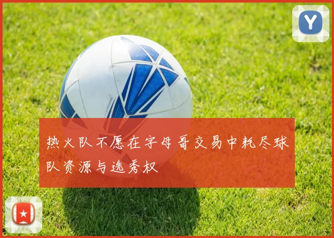 热火队不愿在字母哥交易中耗尽球队资源与选秀权