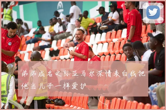弟弟成名之际亚马尔深情表白我把他当儿子一样爱护