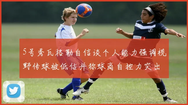 5号秀瓦格勒自信谈个人能力强调视野传球被低估并称球商自控力突出
