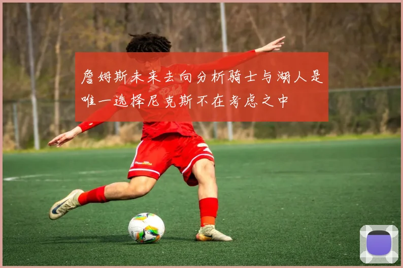 詹姆斯未来去向分析骑士与湖人是唯一选择尼克斯不在考虑之中