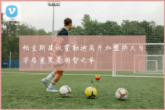 帕金斯建议霍勒迪离开加盟热火与字母重聚是明智之举