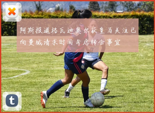 阿斯报道格瓦迪奥尔获皇马关注已向曼城请求时间考虑转会事宜