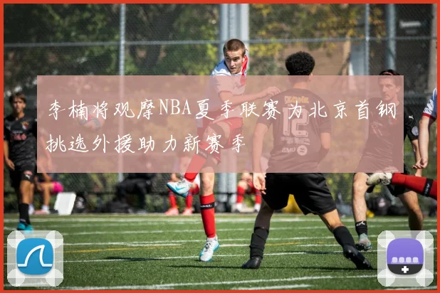 李楠将观摩NBA夏季联赛为北京首钢挑选外援助力新赛季