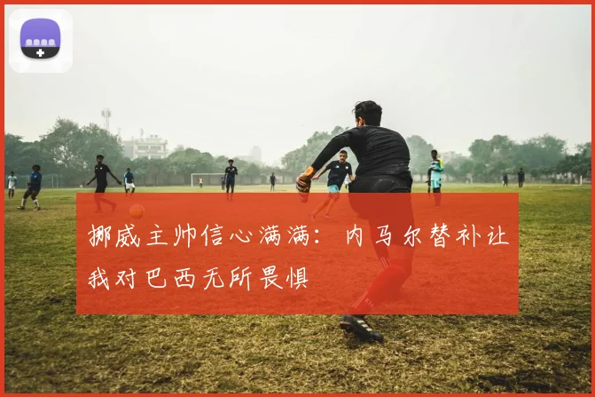 挪威主帅信心满满：内马尔替补让我对巴西无所畏惧