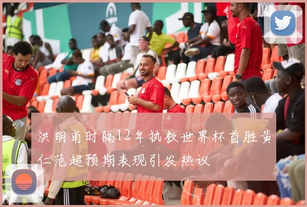 洪明甫时隔12年执教世界杯首胜黄仁范超预期表现引发热议