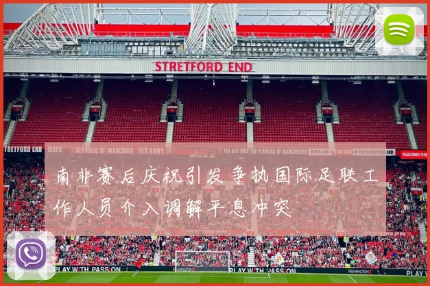 南非赛后庆祝引发争执国际足联工作人员介入调解平息冲突