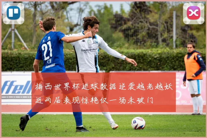 梅西世界杯进球数据逆袭越老越妖近两届表现惊艳仅一场未破门