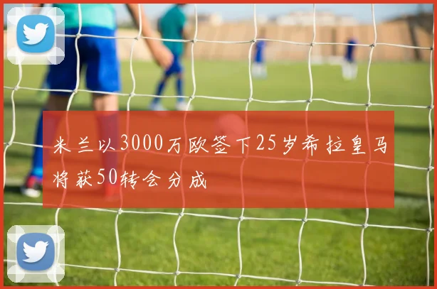 米兰以3000万欧签下25岁希拉皇马将获50转会分成