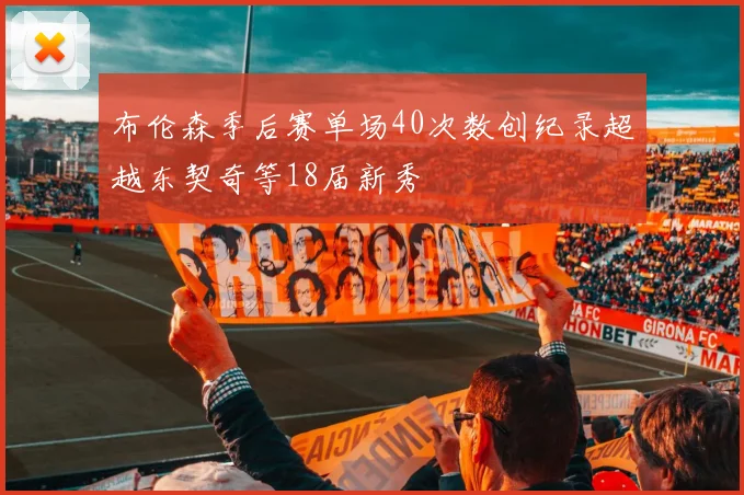 布伦森季后赛单场40次数创纪录超越东契奇等18届新秀