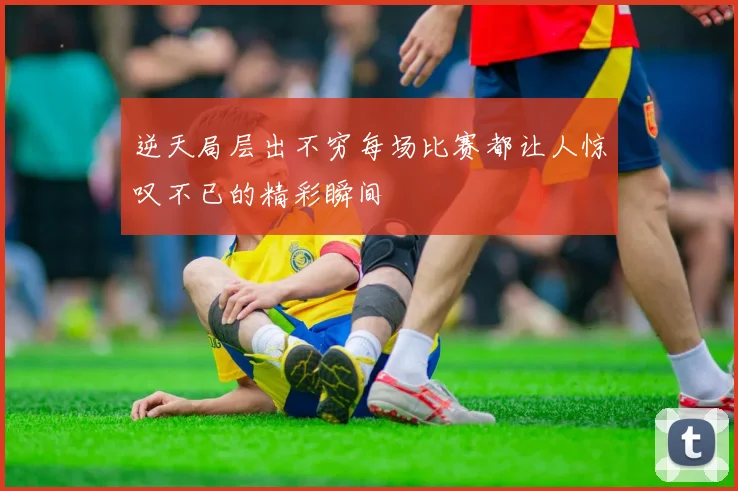 逆天局层出不穷每场比赛都让人惊叹不已的精彩瞬间