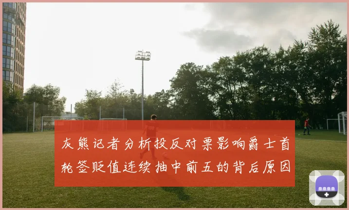 灰熊记者分析投反对票影响爵士首轮签贬值连续抽中前五的背后原因