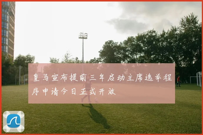 皇马宣布提前三年启动主席选举程序申请今日正式开放