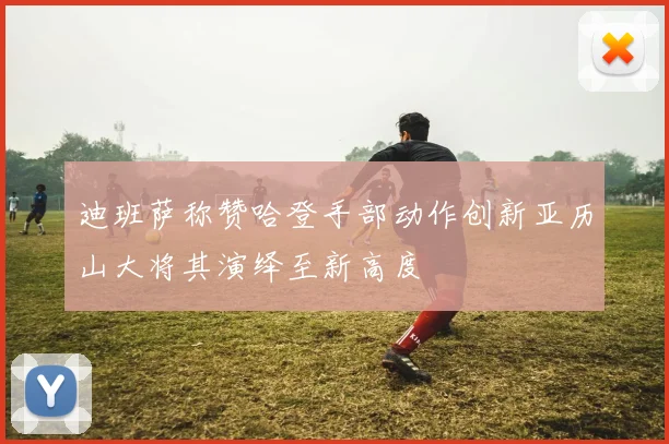 迪班萨称赞哈登手部动作创新亚历山大将其演绎至新高度