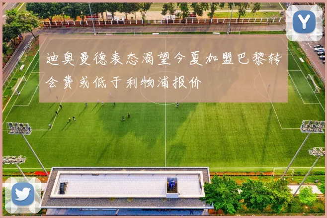 迪奥曼德表态渴望今夏加盟巴黎转会费或低于利物浦报价