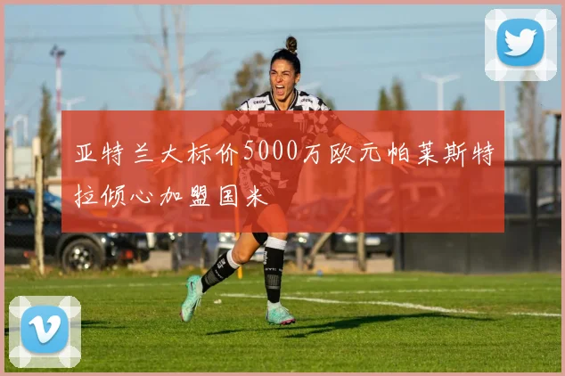亚特兰大标价5000万欧元帕莱斯特拉倾心加盟国米
