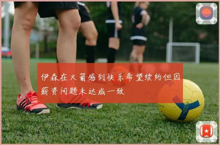 伊森在火箭感到快乐希望续约但因薪资问题未达成一致