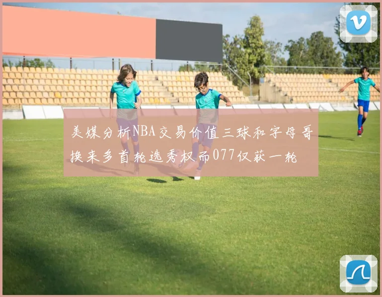 美媒分析NBA交易价值三球和字母哥换来多首轮选秀权而077仅获一轮