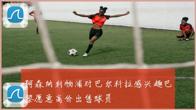 阿森纳利物浦对巴尔科拉感兴趣巴黎愿意高价出售球员