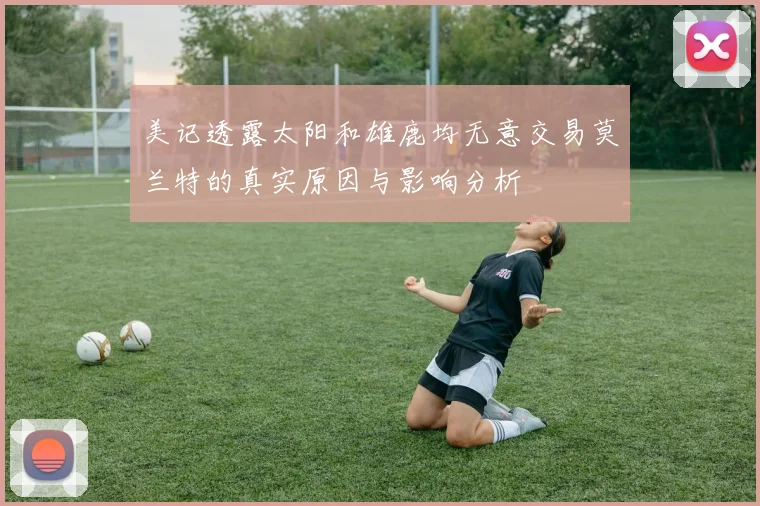 美记透露太阳和雄鹿均无意交易莫兰特的真实原因与影响分析