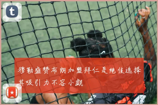 穆勒盛赞布朗加盟拜仁是绝佳选择其吸引力不容小觑