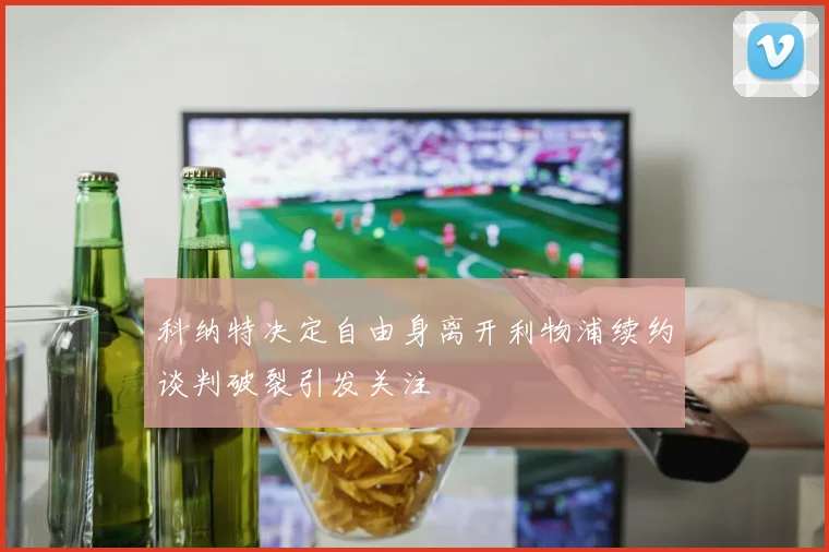科纳特决定自由身离开利物浦续约谈判破裂引发关注