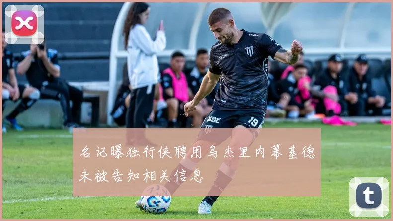 名记曝独行侠聘用乌杰里内幕基德未被告知相关信息