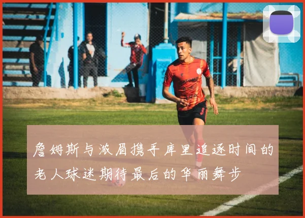 詹姆斯与浓眉携手库里追逐时间的老人球迷期待最后的华丽舞步