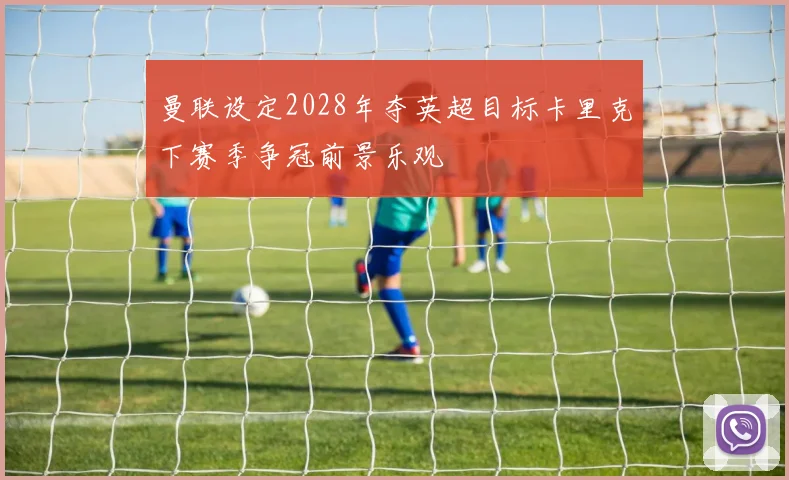 曼联设定2028年夺英超目标卡里克下赛季争冠前景乐观