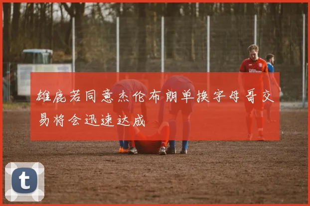 雄鹿若同意杰伦布朗单换字母哥交易将会迅速达成